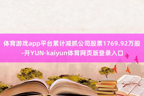 体育游戏app平台累计减抓公司股票1769.92万股-开YUN·kaiyun体育网页版登录入口