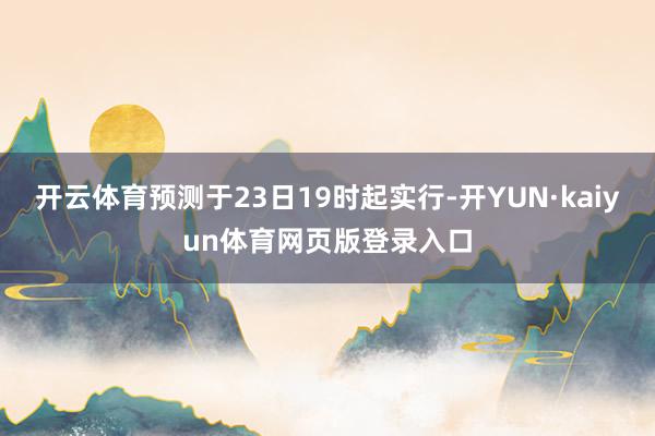 开云体育预测于23日19时起实行-开YUN·kaiyun体育网页版登录入口