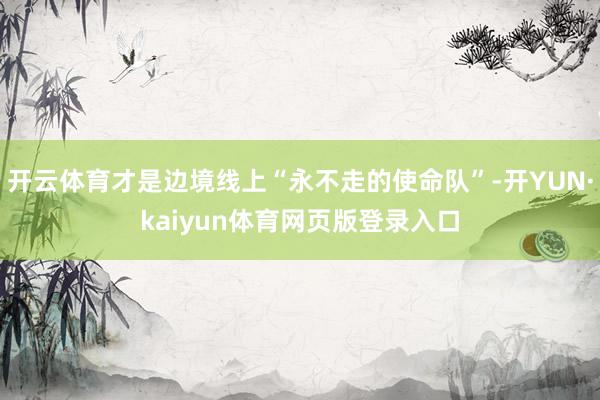 开云体育才是边境线上“永不走的使命队”-开YUN·kaiyun体育网页版登录入口