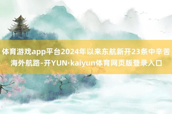 体育游戏app平台2024年以来东航新开23条中辛苦海外航路-开YUN·kaiyun体育网页版登录入口