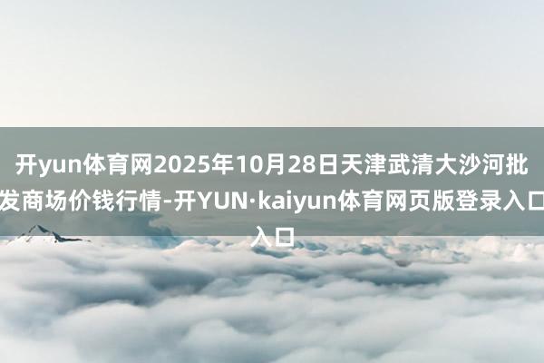 开yun体育网2025年10月28日天津武清大沙河批发商场价钱行情-开YUN·kaiyun体育网页版登录入口