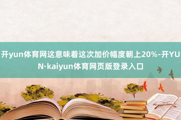 开yun体育网这意味着这次加价幅度朝上20%-开YUN·kaiyun体育网页版登录入口