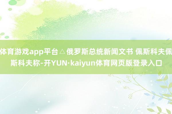 体育游戏app平台△俄罗斯总统新闻文书 佩斯科夫佩斯科夫称-开YUN·kaiyun体育网页版登录入口