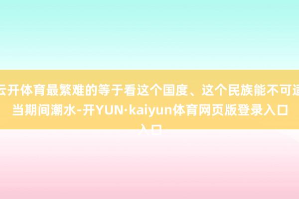 云开体育最繁难的等于看这个国度、这个民族能不可适当期间潮水-开YUN·kaiyun体育网页版登录入口