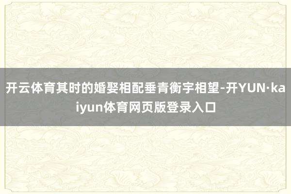开云体育其时的婚娶相配垂青衡宇相望-开YUN·kaiyun体育网页版登录入口