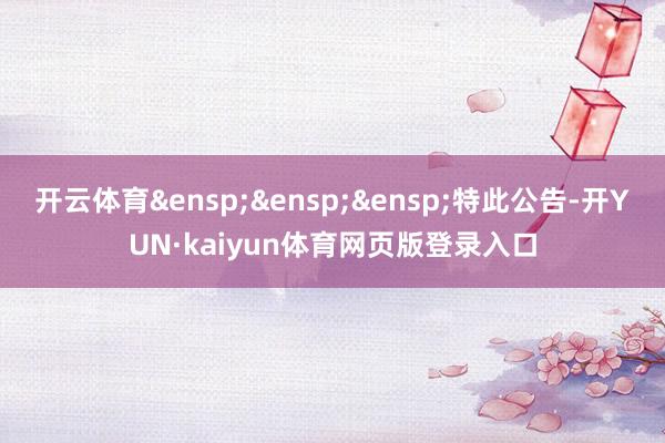 开云体育&ensp;&ensp;&ensp;特此公告-开YUN·kaiyun体育网页版登录入口