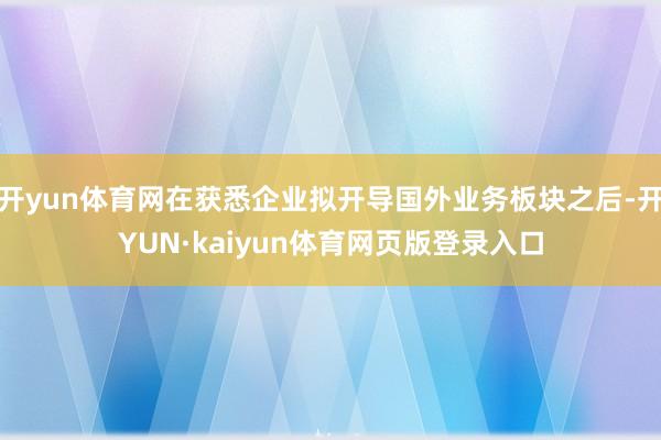 开yun体育网在获悉企业拟开导国外业务板块之后-开YUN·kaiyun体育网页版登录入口