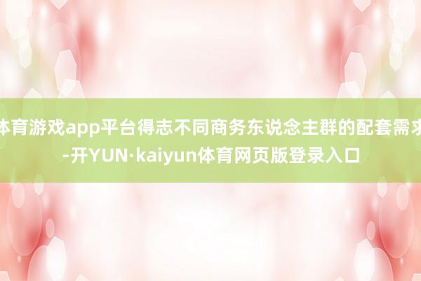 体育游戏app平台得志不同商务东说念主群的配套需求-开YUN·kaiyun体育网页版登录入口