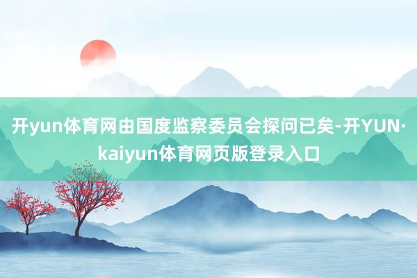 开yun体育网由国度监察委员会探问已矣-开YUN·kaiyun体育网页版登录入口