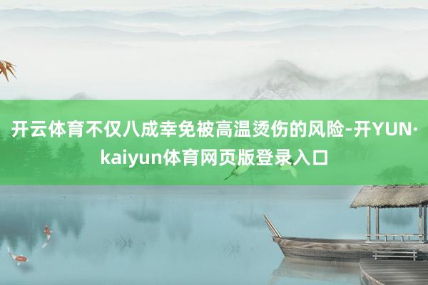 开云体育不仅八成幸免被高温烫伤的风险-开YUN·kaiyun体育网页版登录入口