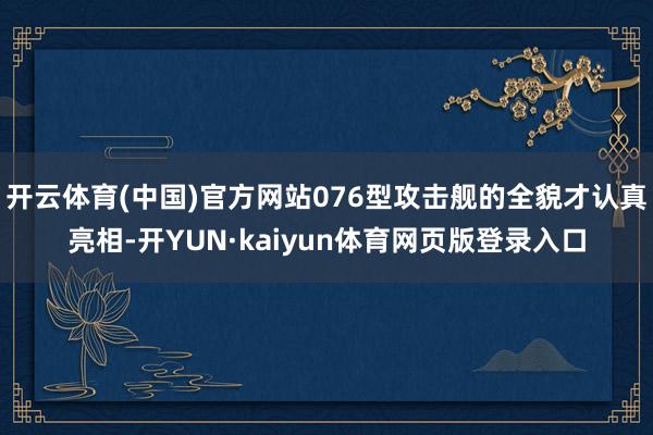 开云体育(中国)官方网站076型攻击舰的全貌才认真亮相-开YUN·kaiyun体育网页版登录入口