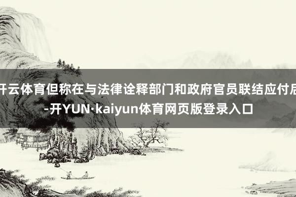 开云体育但称在与法律诠释部门和政府官员联结应付后-开YUN·kaiyun体育网页版登录入口
