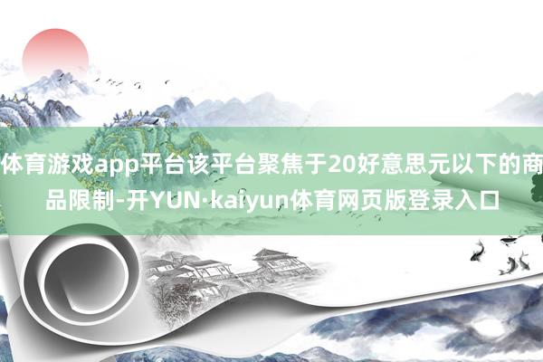 体育游戏app平台该平台聚焦于20好意思元以下的商品限制-开YUN·kaiyun体育网页版登录入口