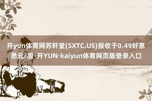 开yun体育网苏轩堂(SXTC.US)报收于0.49好意思元/股-开YUN·kaiyun体育网页版登录入口