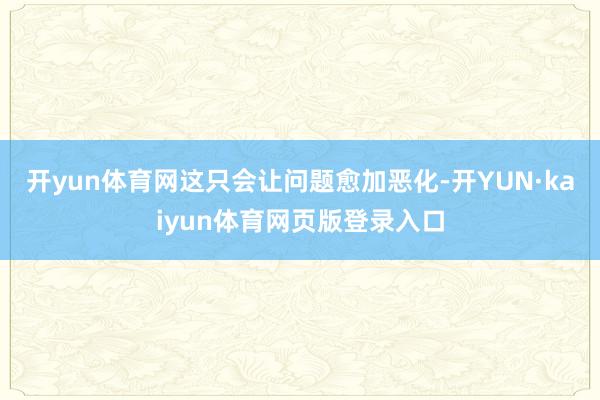 开yun体育网这只会让问题愈加恶化-开YUN·kaiyun体育网页版登录入口