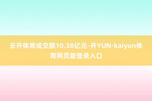 云开体育成交额10.38亿元-开YUN·kaiyun体育网页版登录入口