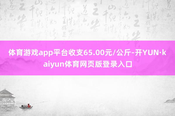 体育游戏app平台收支65.00元/公斤-开YUN·kaiyun体育网页版登录入口