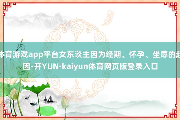 体育游戏app平台女东谈主因为经期、怀孕、坐蓐的起因-开YUN·kaiyun体育网页版登录入口