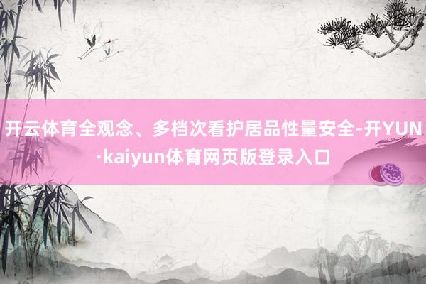 开云体育全观念、多档次看护居品性量安全-开YUN·kaiyun体育网页版登录入口