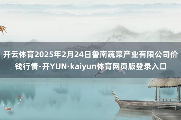 开云体育2025年2月24日鲁南蔬菜产业有限公司价钱行情-开YUN·kaiyun体育网页版登录入口