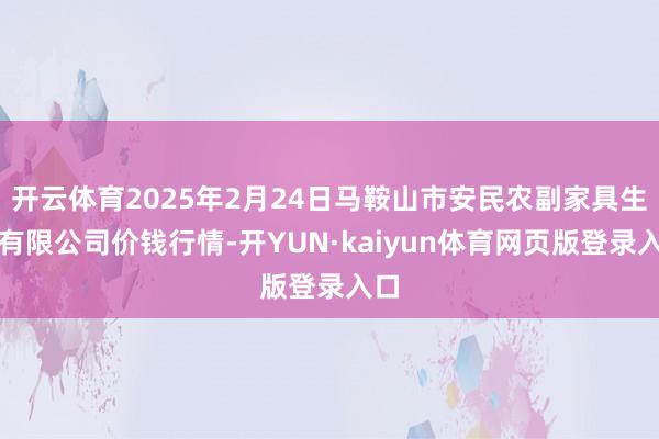 开云体育2025年2月24日马鞍山市安民农副家具生意有限公司价钱行情-开YUN·kaiyun体育网页