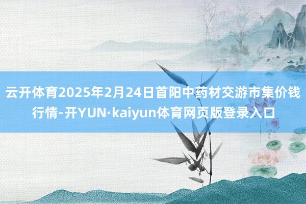 云开体育2025年2月24日首阳中药材交游市集价钱行情-开YUN·kaiyun体育网页版登录入口