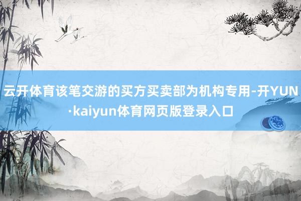 云开体育该笔交游的买方买卖部为机构专用-开YUN·kaiyun体育网页版登录入口