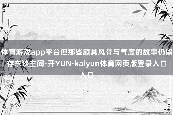 体育游戏app平台但那些颇具风骨与气度的故事仍留存东谈主间-开YUN·kaiyun体育网页版登录入口